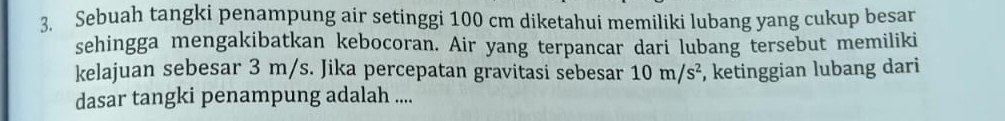 Sebuah tangki penampung air setinggi 100 cm diketahui memiliki lubang yang cukup besar 
sehingga mengakibatkan kebocoran. Air yang terpancar dari lubang tersebut memiliki 
kelajuan sebesar 3 m/s. Jika percepatan gravitasi sebesar 10m/s^2 , ketinggian lubang dari 
dasar tangki penampung adalah ....