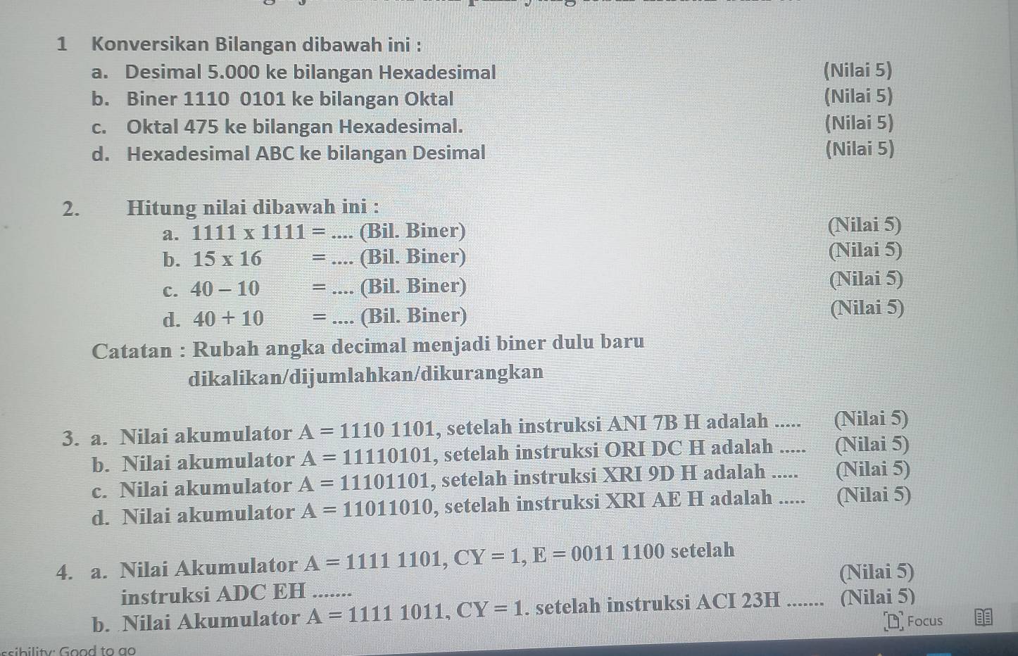 Konversikan Bilangan dibawah ini : 
a. Desimal 5.000 ke bilangan Hexadesimal (Nilai 5) 
b. Biner 1110 0101 ke bilangan Oktal (Nilai 5) 
c. Oktal 475 ke bilangan Hexadesimal. (Nilai 5) 
d. Hexadesimal ABC ke bilangan Desimal (Nilai 5) 
2. Hitung nilai dibawah ini : 
a. 1111* 1111= _.... (Bil. Biner) (Nilai 5) 
b. 15* 16 □° = _(Bil. Biner) (Nilai 5) 
C. 40-10 _  __--- (Bil. Biner) (Nilai 5) 
d. 40+10 _ =.... (Bil. Biner) (Nilai 5) 
Catatan : Rubah angka decimal menjadi biner dulu baru 
dikalikan/dijumlahkan/dikurangkan 
3. a. Nilai akumulator A=11101101 , setelah instruksi ANI 7B H adalah ..... (Nilai 5) 
b. Nilai akumulator A=11110101 , setelah instruksi ORI DC H adalah ..... (Nilai 5) 
c. Nilai akumulator A=11101101 , setelah instruksi XRI 9D H adalah _(Nilai 5) 
d. Nilai akumulator A=11011010 , setelah instruksi XRI AE H adalah ..... (Nilai 5) 
4. a. Nilai Akumulator A=11111101, CY=1, E=00111100 setelah 
instruksi ADC EH (Nilai 5) 
b. Nilai Akumulator A=11111011, CY=1 _ . setelah instruksi ACI 23H....... (Nilai 5) 
Focus