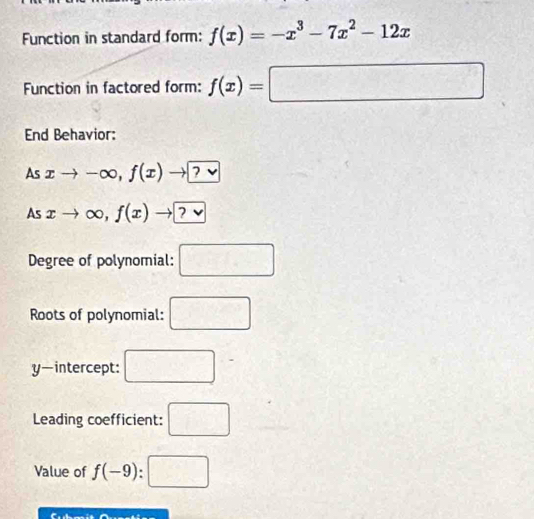 Function in standard form: f(x)=-x^3-7x^2-12x
Function in factored form: f(x)=□
End Behavior: 
As xto -∈fty ,f(x)to ?vee 
As xto ∈fty ,f(x)to ?vee 
Degree of polynomial: □ 
Roots of polynomial: □
y —intercept: □ 
Leading coefficient: □ 
Value of f(-9):□