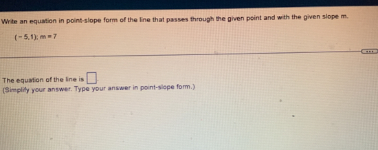 Write an equation in point-slope form of the line that passes through the given point and with the given slope m.
(-5,1):m=7. 
The equation of the line is □. 
(Simplify your answer. Type your answer in point-slope form.)