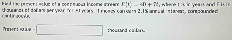 Find the present value of a continuous income stream F(t)=40+7t , where t is in years and F is in 
thousands of dollars per year, for 30 years, if money can earn 2.1% annual interest, compounded 
continuously. 
Present value =□ thousand dollars.