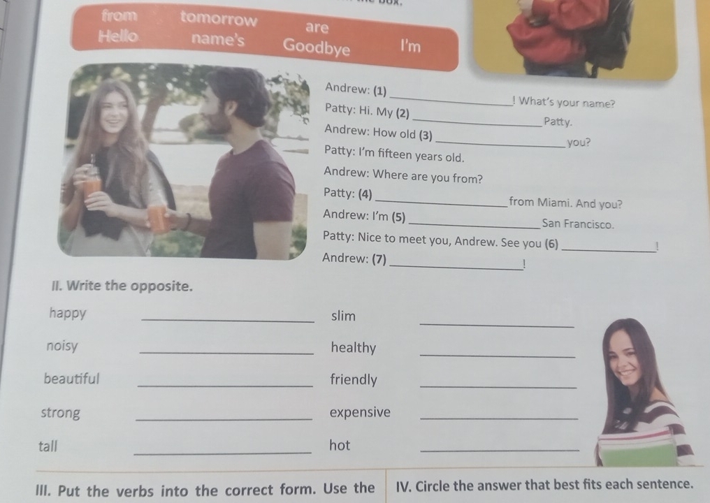 from tomorrow are 
Hello name's Goodbye I'm 
Andrew: (1)_ ! What's your name? 
Patty: Hi. My (2) _Patty. 
Andrew: How old (3) 
_you? 
Patty: I'm fifteen years old. 
Andrew: Where are you from? 
Patty: (4) _from Miami. And you? 
Andrew: I'm (5) _San Francisco. 
Patty: Nice to meet you, Andrew. See you (6) 
_! 
Andrew: (7) 
_! 
II. Write the opposite. 
_ 
happy _slim 
noisy _healthy_ 
beautiful _friendly_ 
strong _expensive_ 
tall _hot_ 
III. Put the verbs into the correct form. Use the IV. Circle the answer that best fits each sentence.