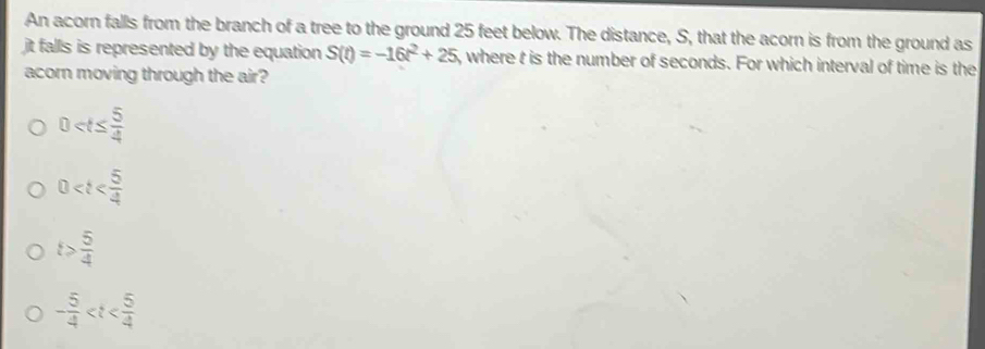 An acorn falls from the branch of a tree to the ground 25 feet below. The distance, S, that the acorn is from the ground as
jt falls is represented by the equation S(t)=-16t^2+25 5, where t is the number of seconds. For which interval of time is the
acorn moving through the air?
0
0
t> 5/4 
- 5/4 