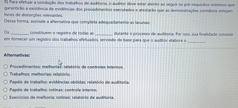 Para efetuar a condução dos trabalhos de auditoria, o auditor deve estar atento ao seguir os pré-requisitos mínimos que
garantirão a existência de evidências dos procedimentos executados e atestarão que as demonstrações contábeis estejam
livres de distorções relevantes.
Dessa forma, assinale a alternativa que completa adequadamente as lacunas:
O_5 _constituem o registro de todas as _durante o processo de auditoria. Por isso, sua finalidade consiste
em fornecer um registro dos trabalhos efetuados, servindo de base para que o auditor elabore o _.
Alternativas:
Procedimentos: melhorias: relatório de controles internos.
Trabalhos; melhorias; relatório.
Papéis de trabalho: evidências obtidas; relatório de auditoria.
Papéis de trabalho; rotinas; controle interno.
Exercícios de melhoria; rotinas; relatório de auditória.