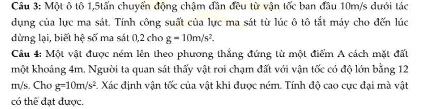 Một ô tô 1, 5tấn chuyển động chậm dần đều từ vận tốc ban đầu 10m/s dưới tác 
dụng của lực ma sát. Tính công suất của lực ma sát từ lúc ô tô tắt máy cho đến lúc 
dùng lại, biết hệ số ma sát 0,2 cho g=10m/s^2. 
Câu 4: Một vật được ném lên theo phương thắng đứng từ một điểm A cách mặt đất 
một khoảng 4m. Người ta quan sát thấy vật rơi chạm đất với vận tốc có độ lớn bằng 12
m/s. Cho g=10m/s^2 1. Xác định vận tốc của vật khi được ném. Tính độ cao cực đại mà vật 
có thể đạt được.