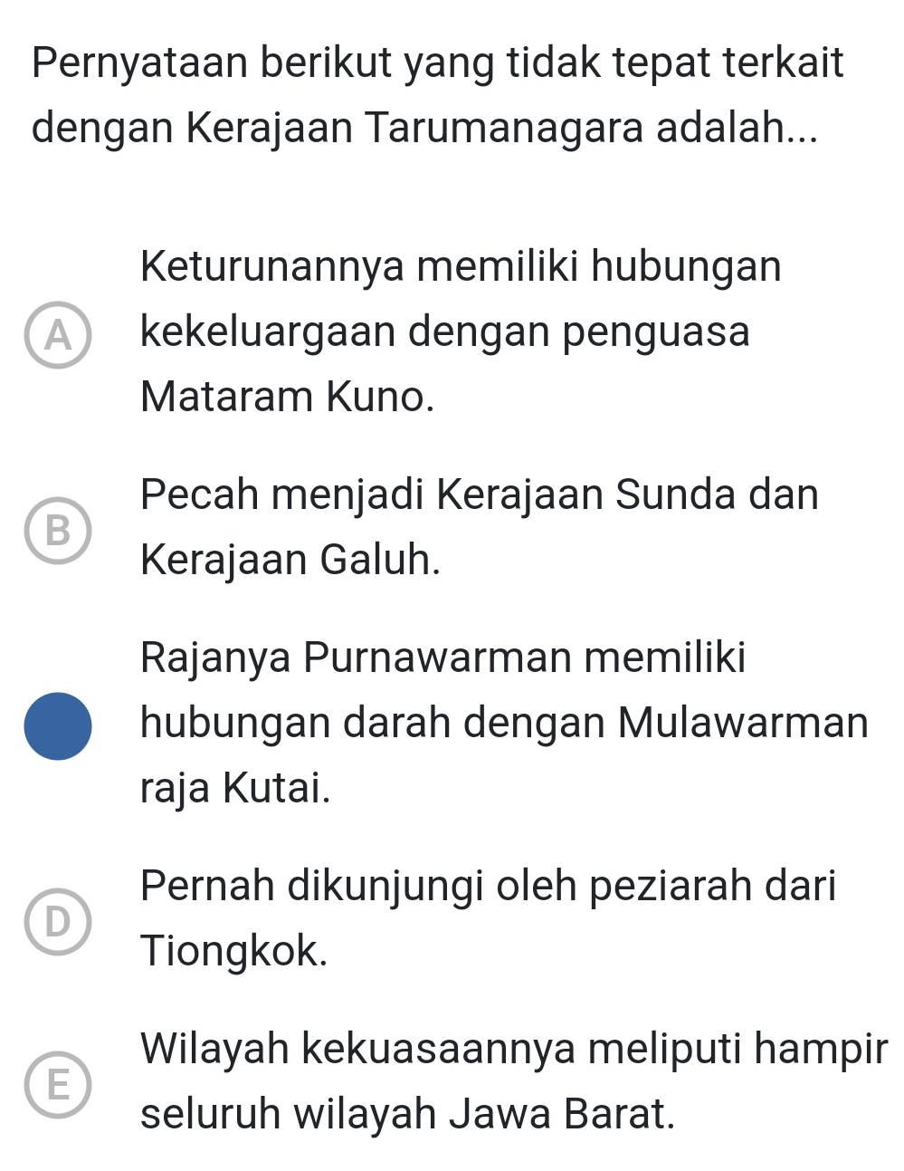 Pernyataan berikut yang tidak tepat terkait
dengan Kerajaan Tarumanagara adalah...
Keturunannya memiliki hubungan
A) kekeluargaan dengan penguasa
Mataram Kuno.
Pecah menjadi Kerajaan Sunda dan
B
Kerajaan Galuh.
Rajanya Purnawarman memiliki
hubungan darah dengan Mulawarman
raja Kutai.
Pernah dikunjungi oleh peziarah dari
D
Tiongkok.
Wilayah kekuasaannya meliputi hampir
E
seluruh wilayah Jawa Barat.