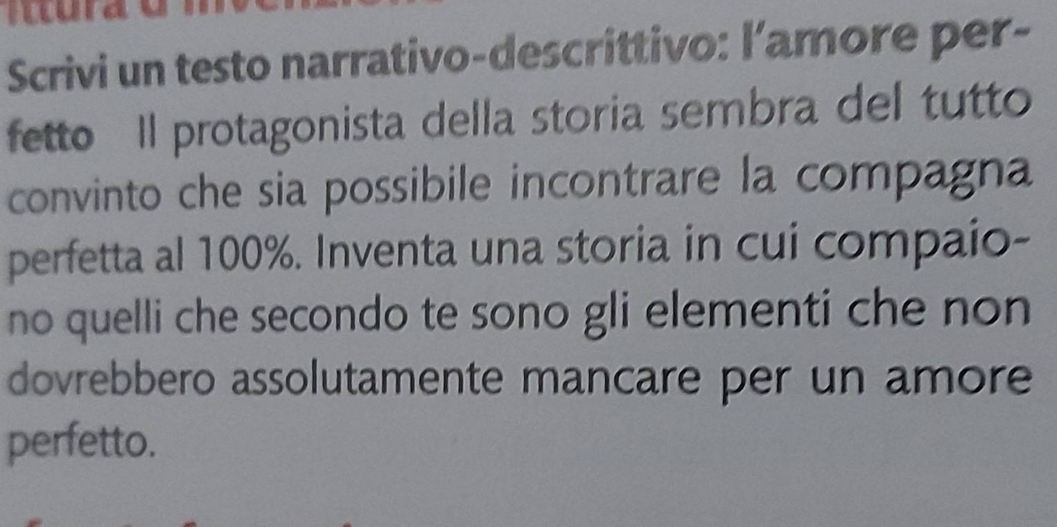 Scrivi un testo narrativo-descrittivo: l’amore per- 
fetto ll protagonista della storia sembra del tutto 
convinto che sia possibile incontrare la compagna 
perfetta al 100%. Inventa una storia in cui compaio- 
no quelli che secondo te sono gli elementi che non 
dovrebbero assolutamente mancare per un amore 
perfetto.