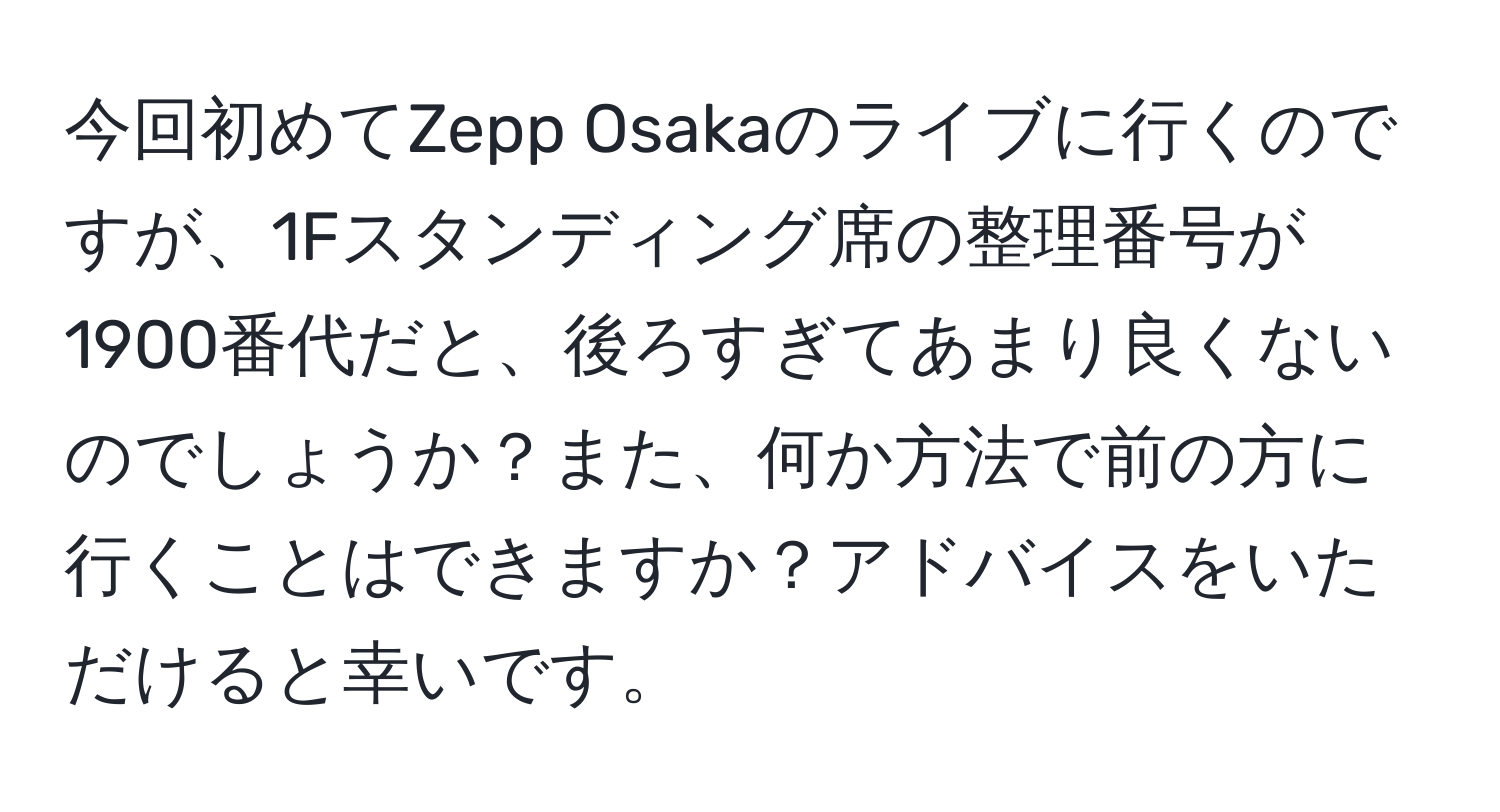 今回初めてZepp Osakaのライブに行くのですが、1Fスタンディング席の整理番号が1900番代だと、後ろすぎてあまり良くないのでしょうか？また、何か方法で前の方に行くことはできますか？アドバイスをいただけると幸いです。