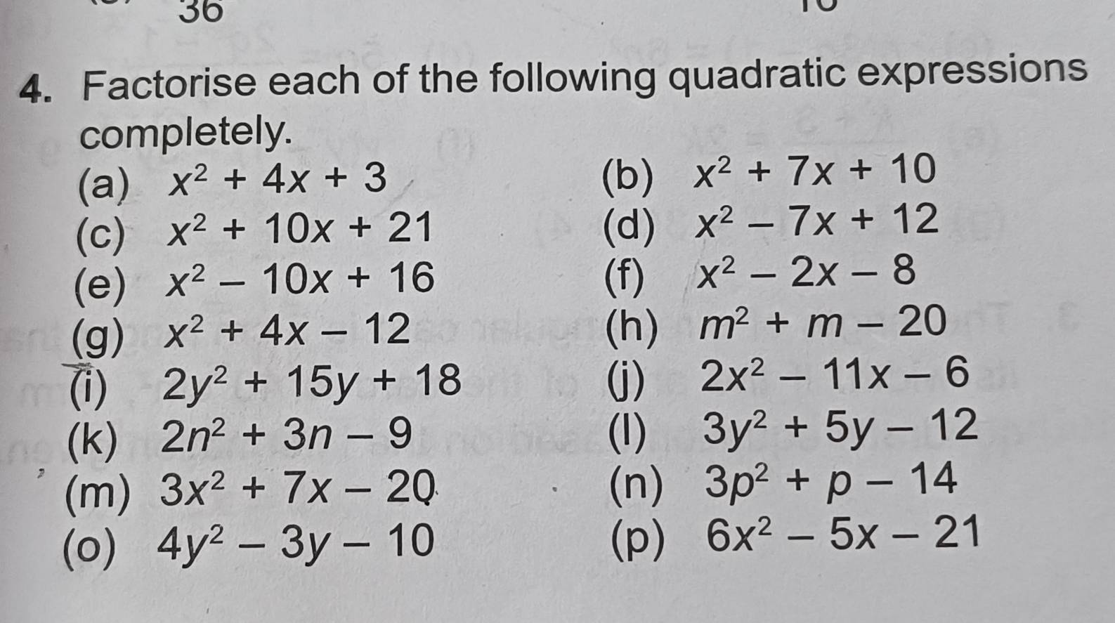 36 
4. Factorise each of the following quadratic expressions 
completely. 
(a) x^2+4x+3 (b) x^2+7x+10
(c) x^2+10x+21 (d) x^2-7x+12
(e) x^2-10x+16 (f) x^2-2x-8
(g) x^2+4x-12 (h) m^2+m-20
(j) 
(i) 2y^2+15y+18 2x^2-11x-6
(k) 2n^2+3n-9 (l) 3y^2+5y-12
(m) 3x^2+7x-20 (n) 3p^2+p-14
(o) 4y^2-3y-10
(p) 6x^2-5x-21