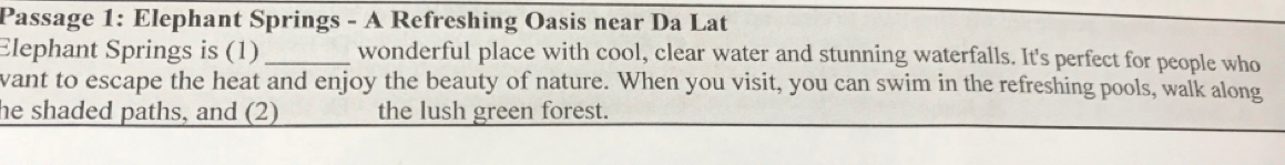 Passage 1: Elephant Springs - A Refreshing Oasis near Da Lat 
Elephant Springs is (1) _wonderful place with cool, clear water and stunning waterfalls. It's perfect for people who 
vant to escape the heat and enjoy the beauty of nature. When you visit, you can swim in the refreshing pools, walk along 
he shaded paths, and (2) the lush green forest.