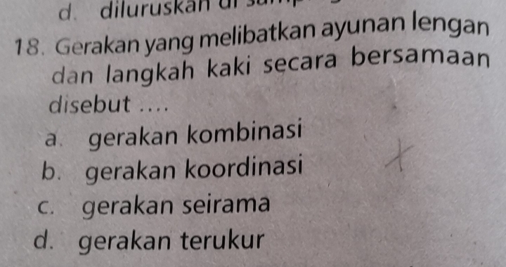 d. dil u ruskan ur 
18. Gerakan yang melibatkan ayunan lengan
dan langkah kaki sęcara bersamaan
disebut ....
a gerakan kombinasi
b. gerakan koordinasi
c. gerakan seirama
d.gerakan terukur