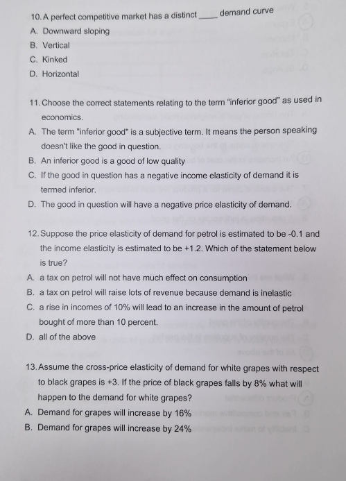 A perfect competitive market has a distinct _demand curve
A. Downward sloping
B、Vertical
C. Kinked
D. Horizontal
11. Choose the correct statements relating to the term 'inferior good” as used in
economics.
A. The term "inferior good" is a subjective term. It means the person speaking
doesn't like the good in question.
B. An inferior good is a good of low quality
C. If the good in question has a negative income elasticity of demand it is
termed inferior.
D. The good in question will have a negative price elasticity of demand.
12. Suppose the price elasticity of demand for petrol is estimated to be -0.1 and
the income elasticity is estimated to be +1.2. Which of the statement below
is true?
A. a tax on petrol will not have much effect on consumption
B. a tax on petrol will raise lots of revenue because demand is inelastic
C. a rise in incomes of 10% will lead to an increase in the amount of petrol
bought of more than 10 percent.
D. all of the above
13. Assume the cross-price elasticity of demand for white grapes with respect
to black grapes is +3. If the price of black grapes falls by 8% what will
happen to the demand for white grapes?
A. Demand for grapes will increase by 16%
B. Demand for grapes will increase by 24%