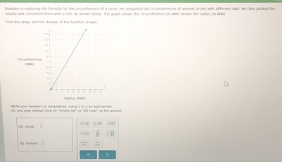 Deandre is exploring the formula for the circumference of a circle. He comouted the circamferences of several circles with different radil. He then plotted the 
results and connected them with a line, as shown below. The graph shows the crcumference (in 19) versus the radius (in 18). 
Find the range and the domain of the function shown. 
Barte your armeers as mequalites, wsing t or y as approphate. 
GC you may instead click on "Empty set" or "Aill reals" os the amswer. 
[a] range: 
(h) comai: 3 
× 5