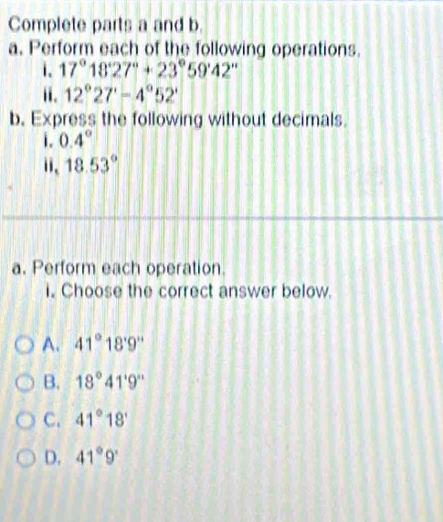 Complete parts a and b.
a. Perform each of the following operations.
. 17°18'27''+23°59'42''
ii. 12°27'-4°52'
b. Express the following without decimals
i. 0.4°
ii、 18.53°
a. Perform each operation.
i. Choose the correct answer below.
A. 41°18'9''
B. 18°41'9''
C. 41°18'
D. 41°9'