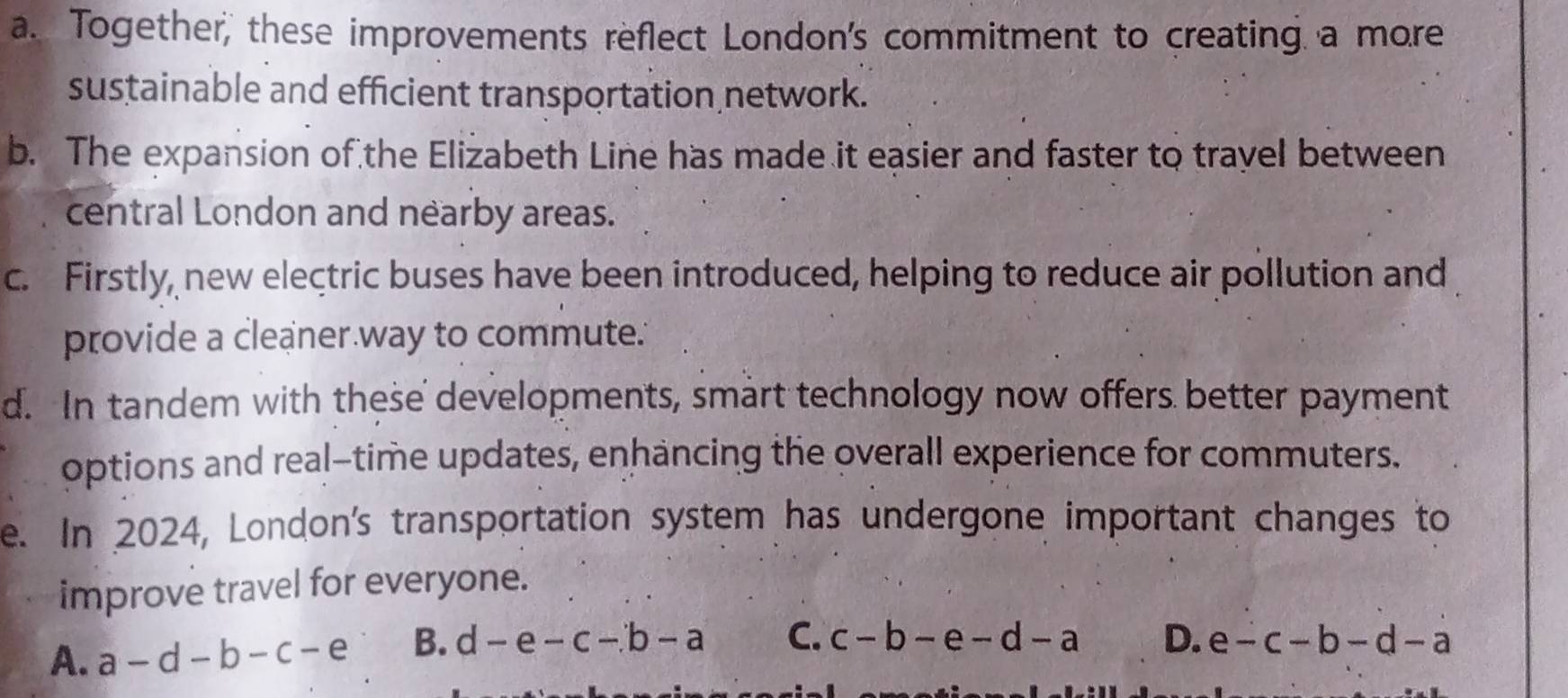 a. Together, these improvements reflect London's commitment to creating a more
sustainable and efficient transportation network.
b. The expansion of the Elizabeth Line has made it easier and faster to travel between
central London and nearby areas.
c. Firstly, new electric buses have been introduced, helping to reduce air pollution and
provide a cleaner way to commute."
d. In tandem with these developments, smart technology now offers better payment
options and real-time updates, enhancing the overall experience for commuters.
e. In 2024, London's transportation system has undergone important changes to
improve travel for everyone.
A. a-d-b-c-e B. d-e-c-b-a C. c-b-e-d-a D. e-c-b-d-a