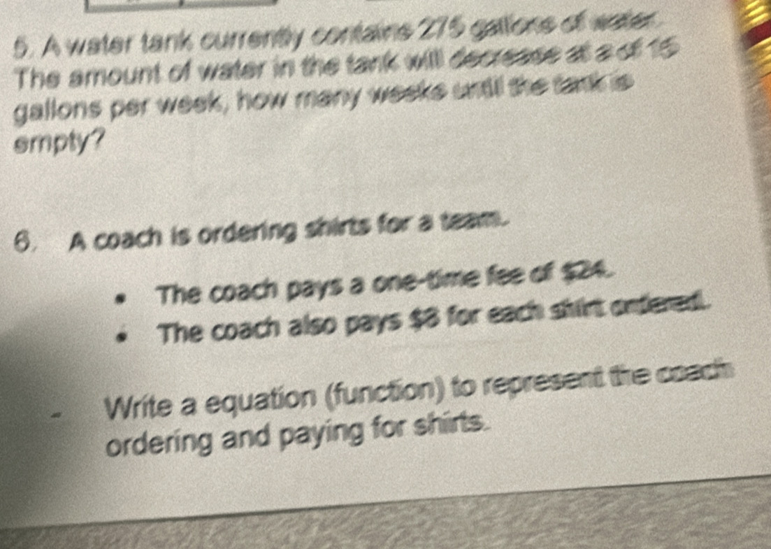 A water tank currently contains 275 gallions of water. 
The amount of water in the tank willl decrease at a of 15
gallons per week, how many weeke untill the tank is 
smpty? 
6. A coach is ordering shirts for a team. 
The coach pays a one-time fee of $24. 
The coach also pays $8 for each shirt onfered. 
Write a equation (function) to represent the coach 
ordering and paying for shirts.