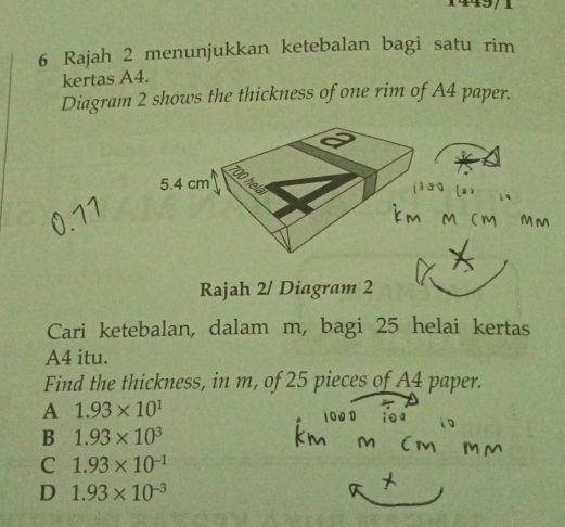 Rajah 2 menunjukkan ketebalan bagi satu rim
kertas A4.
Diagram 2 shows the thickness of one rim of A4 paper.
Rajah 2/ Diagram 2
Cari ketebalan, dalam m, bagi 25 helai kertas
A4 itu.
Find the thickness, in m, of 25 pieces of A4 paper.
A 1.93* 10^1
B 1.93* 10^3
C 1.93* 10^(-1)
D 1.93* 10^(-3)