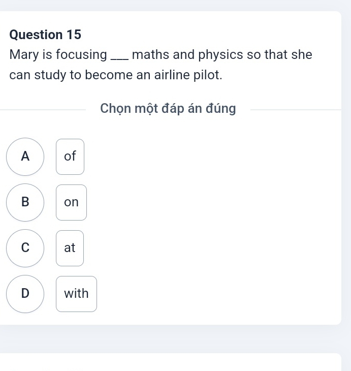 Mary is focusing _maths and physics so that she
can study to become an airline pilot.
Chọn một đáp án đúng
A of
B on
C at
D with