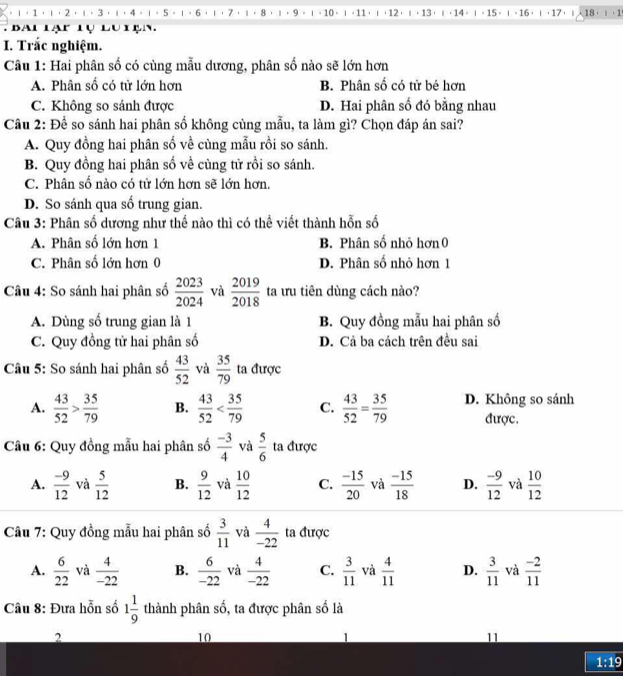 1 2.1·3.1·4。1。5。1·6·1·7·1·8·1·9 ι 。 10 。 ι · 11 ， ι·12· ι · 13· ι· 14 ·  | 。15· ι - 16 ·  ι ，17 ， 18  ， 1
Bai lạp tụ lu tạn 
I. Trắc nghiệm.
Câu 1: Hai phân số có cùng mẫu dương, phân số nào sẽ lớn hơn
A. Phân số có tử lớn hơn B. Phân số có tử bé hơn
C. Không so sánh được D. Hai phân số đó bằng nhau
Câu 2: Để so sánh hai phân số không cùng mẫu, ta làm gì? Chọn đáp án sai?
A. Quy đồng hai phân số về cùng mẫu rồi so sánh.
B. Quy đồng hai phân số về cùng tử rồi so sánh.
C. Phân số nào có tử lớn hơn sẽ lớn hơn.
D. So sánh qua số trung gian.
Câu 3: Phân số dương như thế nào thì có thể viết thành hỗn số
A. Phân số lớn hơn 1  B. Phân số nhỏ hơn 0
C. Phân số lớn hơn 0 D. Phân số nhỏ hơn 1
Câu 4: So sánh hai phân số  2023/2024  và  2019/2018  ta ưu tiên dùng cách nào?
A. Dùng số trung gian là 1 B. Quy đồng mẫu hai phân số
C. Quy đồng tử hai phân số D. Cả ba cách trên đều sai
Câu 5: So sánh hai phân số  43/52  và  35/79  ta được
A.  43/52 > 35/79  B.  43/52  C.  43/52 = 35/79  D. Không so sánh
được.
Câu 6: Quy đồng mẫu hai phân số  (-3)/4  và  5/6  ta được
A.  (-9)/12  và  5/12  B.  9/12  và  10/12  C.  (-15)/20  và  (-15)/18  D.  (-9)/12  và  10/12 
Câu 7: Quy đồng mẫu hai phân số  3/11  và  4/-22  ta được
A.  6/22  và  4/-22  B.  6/-22  và  4/-22  C.  3/11  và  4/11  D.  3/11  và  (-2)/11 
Câu 8: Đưa hỗn số 1 1/9  thành phân số, ta được phân số là
2
10
11
1:19