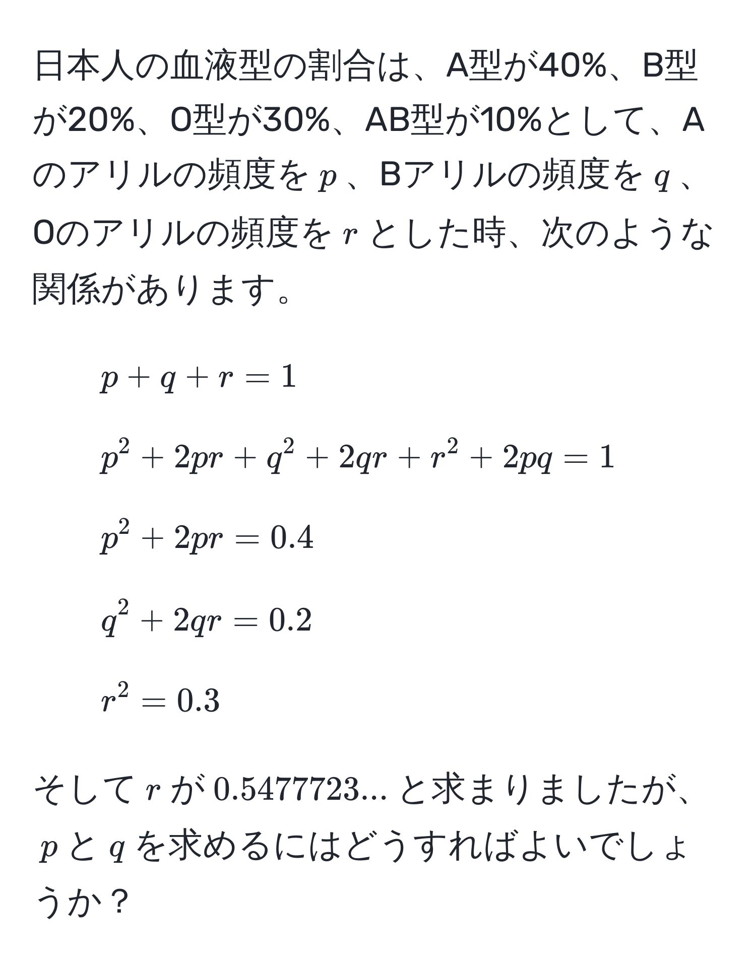 日本人の血液型の割合は、A型が40%、B型が20%、O型が30%、AB型が10%として、Aのアリルの頻度を$p$、Bアリルの頻度を$q$、Oのアリルの頻度を$r$とした時、次のような関係があります。

1. $p + q + r = 1$
2. $p^2 + 2pr + q^2 + 2qr + r^2 + 2pq = 1$
3. $p^2 + 2pr = 0.4$
4. $q^2 + 2qr = 0.2$
5. $r^2 = 0.3$

そして$r$が$0.5477723...$と求まりましたが、$p$と$q$を求めるにはどうすればよいでしょうか？