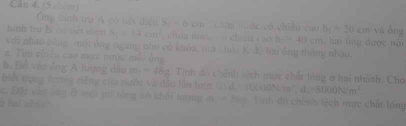 (5 điệm) 
Ông hình trụ Á có tiết diện S_1=6cm chứa nước có chiều cao h_1=20cm và ổng 
hình trụ B có tiết diễn S_2=14cm^2 chứa nước có chiều cao h_2=40cm , hai ổng được nổi 
với nhau bằng một ông ngang nho có khóa, mở khóa K đ3 hai ông thông nhau. 
a. Tìm chiều cao mực nước mỗi ống. 
b. Đổ vào ông A lượng dâu m_1=48g. Tính độ chênh lệch mực chất lóng ở hai nhánh. Cho 
biết trọng lượng riêng của nước và dầu lần lượt là: d_b=10000N/m^3, d_a=8000N/m^3. 
c. Đặt vào ông B một pít tông có khôi lượng m=562 Tính độ chênh lệch mực chất lóng 
ở hai nhánh