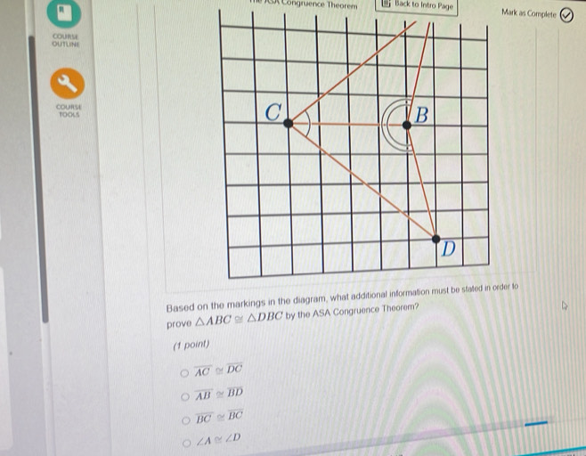 ongruence Theorem Back to Intro Page Mark as Complete
OUTLINE cOURsE
COURSE T0:06.5
prove △ ABC≌ △ DBC by the ASA Congruence Theorem?
(1 point)
overline AC≌ overline DC
overline AB≌ overline BD
overline BC≌ overline BC
∠ A≌ ∠ D