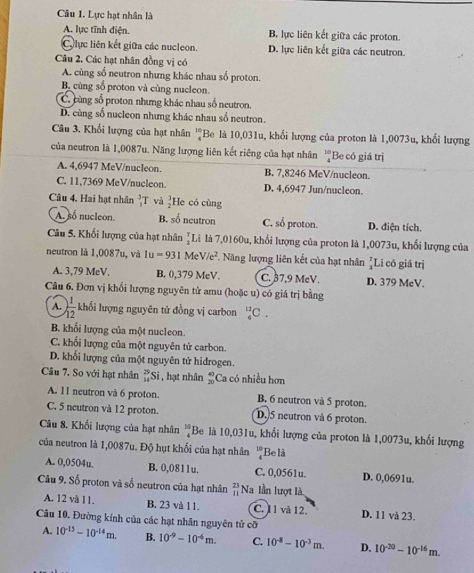 Lực hạt nhân là
A. lực tĩnh điện. B. lực liên kết giữa các proton.
C. lực liên kết giữa các nucleon. D. lực liên kết giữa các neutron.
Câu 2. Các hạt nhân đồng vị có
A. cùng số neutron nhưng khác nhau số proton.
B cùng số proton và cùng nucleon.
C. cùng số proton nhưng khác nhau số neutron.
D. cùng số nucleon nhưng khác nhau số neutron.
Câu 3. Khối lượng của hạt nhân beginarrayr 10 4endarray 'Be là 10,031u, khối lượng của proton là 1,0073u, khối lượng
của neutron là 1,0087u. Năng lượng liên kết riêng của hạt nhân beginarrayr 10 4endarray Be có giá trị
A. 4,6947 MeV/nucleon. B. 7,8246 MeV/nucleon.
C. 11,7369 MeV/nucleon. D. 4,6947 Jun/nucleon.
Câu 4. Hai hạt nhân _1^(3T và beginarray)r 3 2endarray He có cùng
A. số nucleon. B. số neutron C. số proton. D. điện tích.
Câu 5. Khối lượng của hạt nhân _3^(7I Là là 7,0160u, khối lượng của proton là 1,0073u, khối lượng của
neutron là 1,0087u, và 1u=931MeV/e^2) F. Năng lượng liên kết của hạt nhân beginarrayr 7 3endarray Li có giá trị
A. 3,79 MeV. B. 0,379 MeV. C. 37,9 MeV. D. 379 MeV.
Câu 6. Đơn vị khối lượng nguyên tử amu (hoặc u) có giá trị bằng
A. ) 1/12  khối lượng nguyên tử đồng vị carbon _6^((12)C.
B. khối lượng của một nucleon.
C. khối lượng của một nguyên tử carbon.
D. khối lượng của một nguyên tử hidrogen.
Câu 7. So với hạt nhân beginarray)r 29 14endarray Si , hạt nhân beginarrayr 40 20endarray Ca có nhiều hơn
A. 11 neutron và 6 proton. B. 6 neutron và 5 proton.
C. 5 neutron và 12 proton. D.5 neutron và 6 proton.
Câu 8. Khối lượng của hạt nhân beginarrayr 10 4endarray Be là 10,031u, khối lượng của proton là 1,0073u, khối lượng
của neutron là 1,0087u. Độ hụt khối của hạt nhân beginarrayr 10 4endarray Belà
A. 0,0504u. B. 0,0811u. C. 0,0561u. D. 0,0691u.
Câu 9. Số proton và số neutron của hạt nhân beginarrayr 23 11endarray Na lần lượt là
A. 12 và 11. B. 23 và 11. C. 11 và 12. D. 11 và 23.
Câu 10. Đường kính của các hạt nhân nguyên tử cỡ
A. 10^(-15)-10^(-14)m. B. 10^(-9)-10^(-6)m. C. 10^(-8)-10^(-3)m. D. 10^(-20)-10^(-16)m.