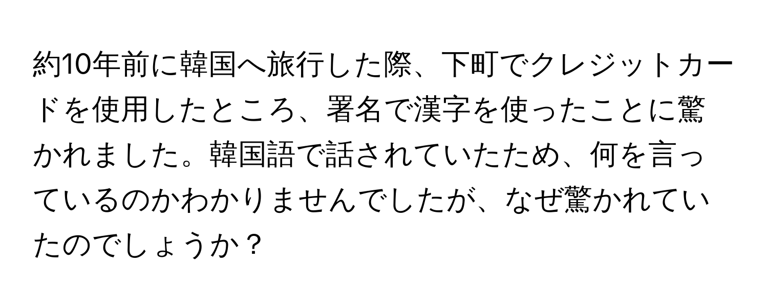 約10年前に韓国へ旅行した際、下町でクレジットカードを使用したところ、署名で漢字を使ったことに驚かれました。韓国語で話されていたため、何を言っているのかわかりませんでしたが、なぜ驚かれていたのでしょうか？