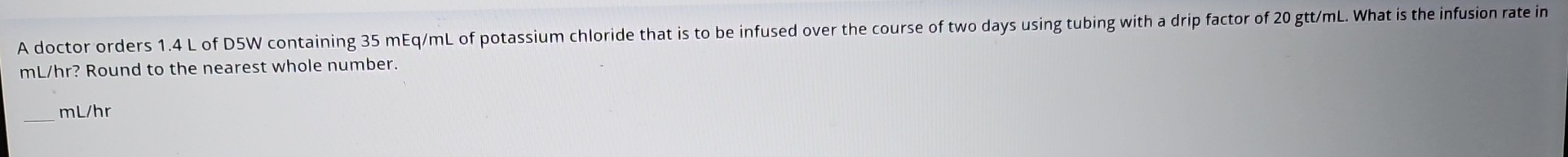 A doctor orders 1.4 L of D5W containing 35 mEq/mL of potassium chloride that is to be infused over the course of two days using tubing with a drip factor of 20 gtt/mL. What is the infusion rate in
mL/hr? Round to the nearest whole number. 
_ mL/hr