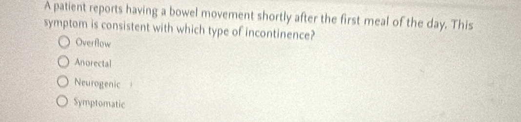 A patient reports having a bowel movement shortly after the first meal of the day. This
symptom is consistent with which type of incontinence?
Overflow
Anorectal
Neurogenic
Symptomatic