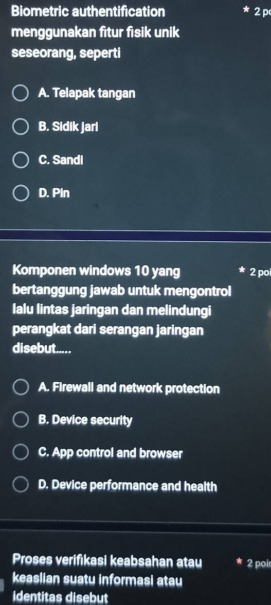 Biometric authentification 2 p
menggunakan fitur fisik unik
seseorang, seperti
A. Telapak tangan
B. Sidik jari
C. Sandi
D. Pin
Komponen windows 10 yang 2 po
bertanggung jawab untuk mengontrol
Ialu lintas jaringan dan melindungi
perangkat dari serangan jaringan
disebut.....
A. Firewall and network protection
B. Device security
C. App control and browser
D. Device performance and health
Proses verifikasi keabsahan atau 2 poi
keaslian suatu informasi atau
identitas disebut