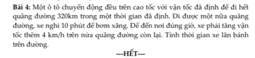 Một ô tô chuyển động đều trên cao tốc với vận tốc đã định để đi hết 
quãng đường 320km trong một thời gian đã định. Đi được một nữa quãng 
đường, xe nghi 10 phút để bơm xăng. Để đến nơi đúng giờ, xe phải tăng vận 
tốc thêm 4 km/h trên nửa quãng đường còn lại. Tính thời gian xe lăn bánh 
trên đường. 
==-HếT---