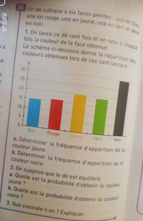 Un dé cubique a six faces peintes : une en bley 
en noir. 
une en rouge, une en jauné, uné en vert et deux 
1. On lance ce dé cent fois et on note à chaque 
fois la couleur de la face obtenue. 
'a Le schéma ci-dessous donne la réparti 
couleurs obtenues l 
e 
S 
la fréquence d'apparition de la 
couleur jaune. 
b. Déterminer la fréquence d'apparition de la 
couleur noire. 
2. On suppose que le dé est équilibré. 
a. Quelle est la probabilité d'obtenir la couleur 
jaune ? 
b. Quelle est la probabilité d'obtenir la couleur 
noire ? 
3. Que constate-t-on ? Expliquer.