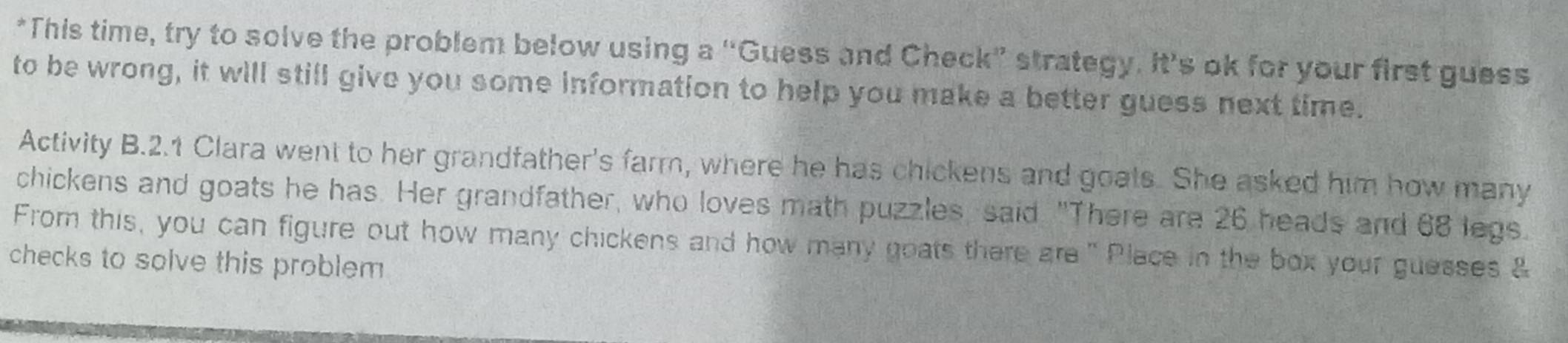 This time, try to solve the problem below using a “Guess and Check” strategy. It’s ok for your first guess 
to be wrong, it will still give you some information to help you make a better guess next time. 
Activity B.2.1 Clara went to her grandfather's farm, where he has chickens and goats. She asked him how many 
chickens and goats he has. Her grandfather, who loves math puzzles, said "There are 26 heads and 68 legs. 
From this, you can figure out how many chickens and how many goats there are" Place in the box your guesses & 
checks to solve this problem