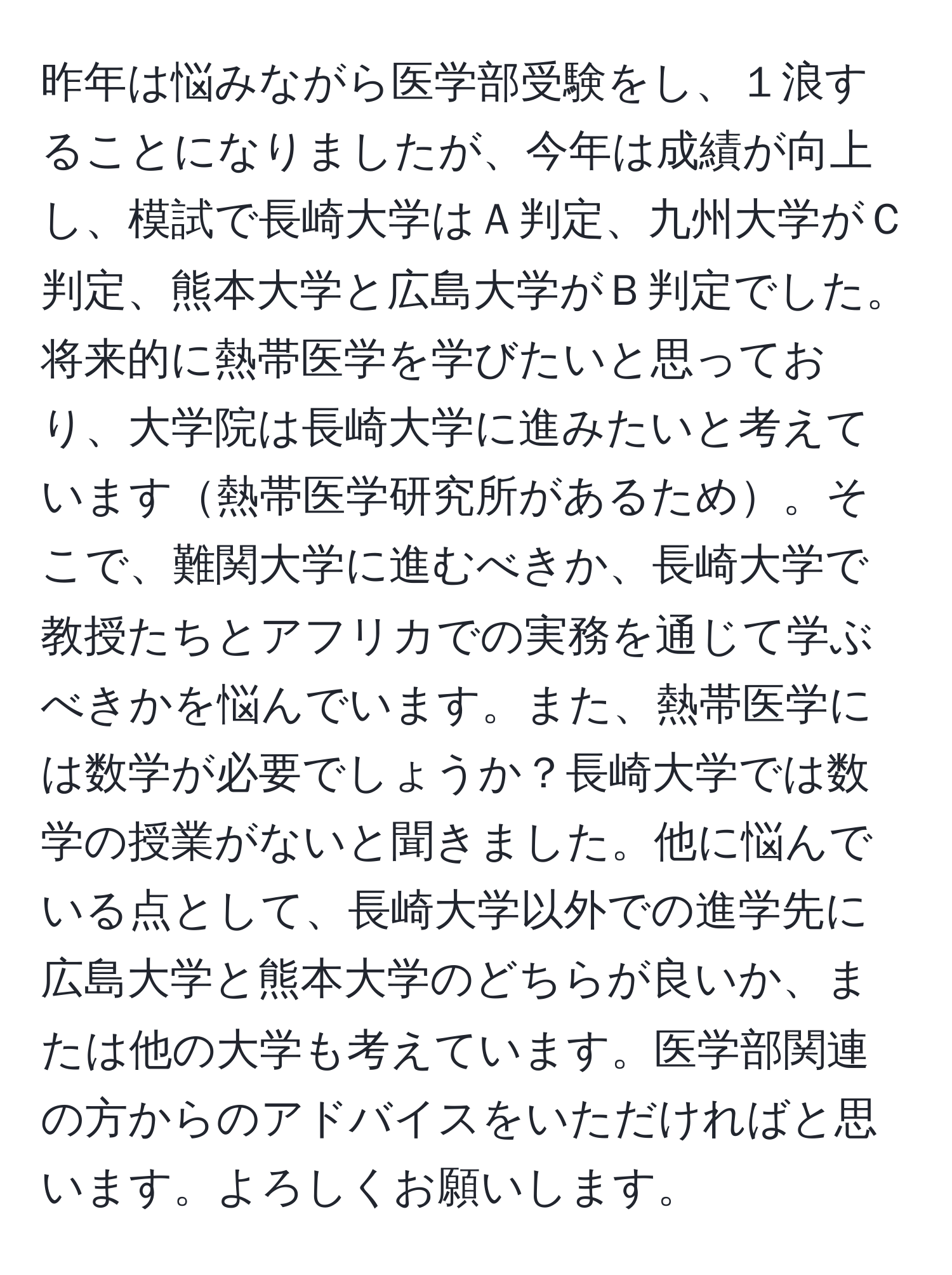 昨年は悩みながら医学部受験をし、１浪することになりましたが、今年は成績が向上し、模試で長崎大学はＡ判定、九州大学がＣ判定、熊本大学と広島大学がＢ判定でした。将来的に熱帯医学を学びたいと思っており、大学院は長崎大学に進みたいと考えています熱帯医学研究所があるため。そこで、難関大学に進むべきか、長崎大学で教授たちとアフリカでの実務を通じて学ぶべきかを悩んでいます。また、熱帯医学には数学が必要でしょうか？長崎大学では数学の授業がないと聞きました。他に悩んでいる点として、長崎大学以外での進学先に広島大学と熊本大学のどちらが良いか、または他の大学も考えています。医学部関連の方からのアドバイスをいただければと思います。よろしくお願いします。