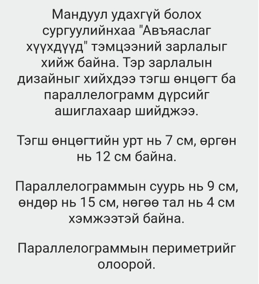 Μандуул удахгγй болох 
сургуулийнхаа "Авъяаслаг 
Χγγхдγγд" Τэмцээний зарлалыг 
хΧийж байна. Тэр зарлалвн 
дизайηыг хийхдээ тэгш θнцθгт ба 
Πаρаллелограмм дγрсийς 
ашиглахаар Шийджээ. 
Τэгш θнцθгтийн урт нь 7 см, θрген 
Hь 12 cM байна. 
Параллелограммьн суурь нь 9 см,
θндθр нь 15 см, нθгθθ тал нь 4 см 
χэмжээтэй байна. 
Πараллелограммыен πериметрийг 
олοорой.