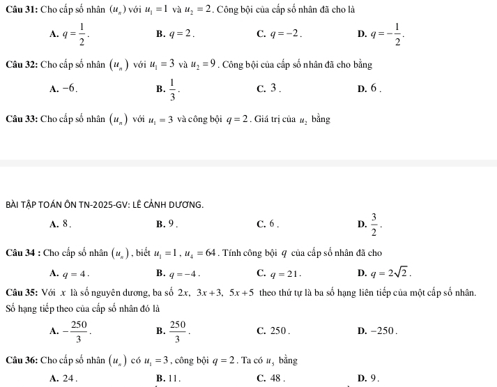 Cho cấp số nhân (u_n) với u_1=1 và u_2=2. Công bội của cấp số nhân đã cho là
A. q= 1/2 . B. q=2. C. q=-2. D. q=- 1/2 . 
Câu 32: Cho cấp số nhân (u_n) với u_1=3 và u_2=9. Công bội của cấp số nhân đã cho bằng
A. −6. B.  1/3 . c. 3. D. 6.
Câu 33: Cho cấp số nhân (u_n) với u_1=3 và công bội q=2. Giá trị của u_2 bằng
BÀI TậP TOÁN ÔN TN-2025-GV: LÊ CẢNH DƯƠNG.
A. 8. B. 9. C. 6 . D.  3/2 . 
Câu 34 : Cho cấp số nhân (u_n) , biết u_1=1, u_4=64. Tính công bội 4 của cấp số nhân đã cho
A. q=4. B. q=-4. C. q=21. D. q=2sqrt(2). 
Câu 35: Với x là số nguyên dương, ba số 2x, 3x+3, 5x+5 theo thứ tự là ba số hạng liên tiếp của một cấp số nhân.
Số hạng tiếp theo của cấp số nhân đó là
A. - 250/3 . B.  250/3 . C. 250. D. -250.
Câu 36: Cho cấp số nhân (u_n) có u_1=3 , công bội q=2. Ta có u_5 bằng
A. 24. B. 11. C. 48. D. 9.