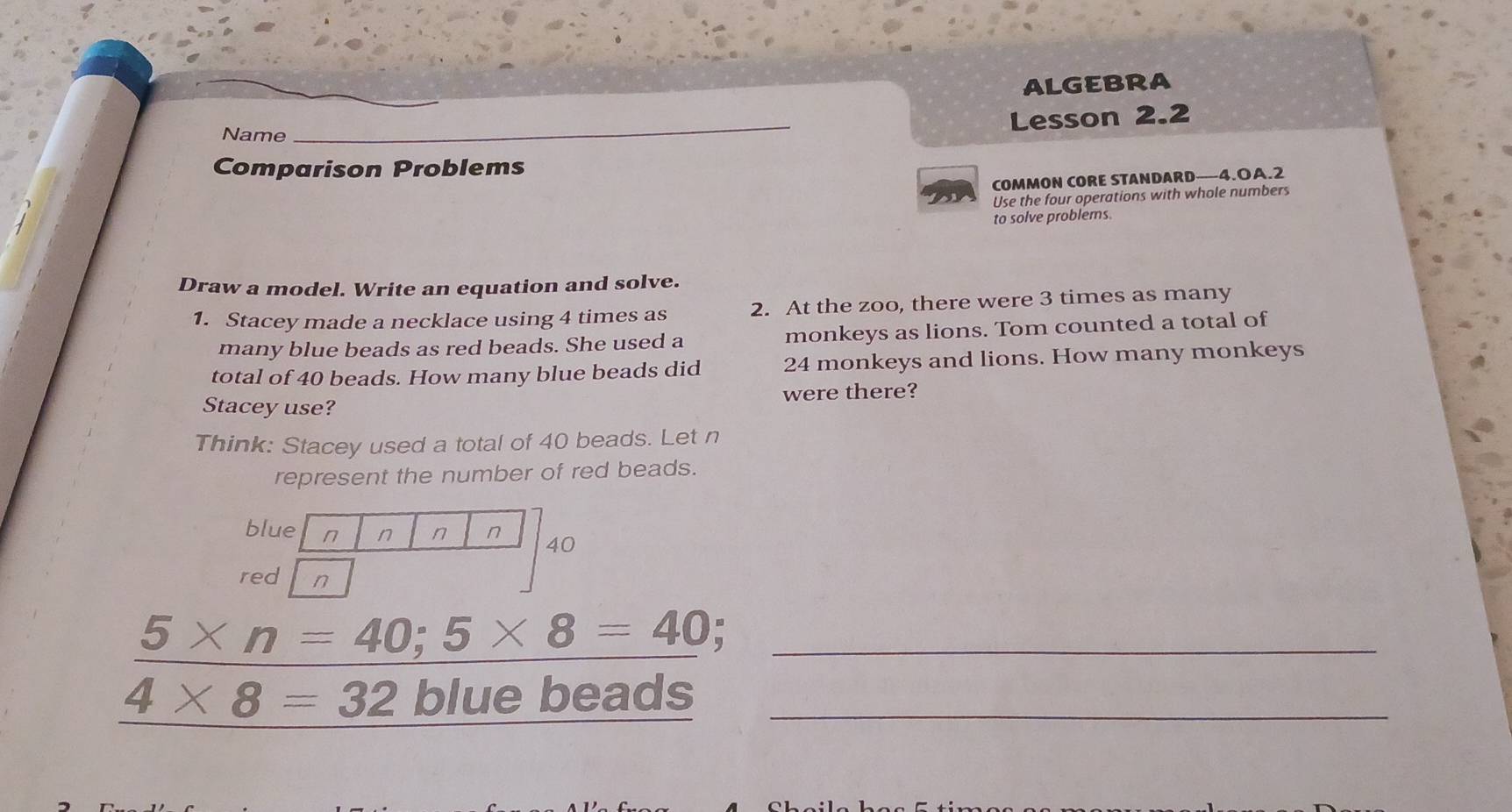 ALGEBRA 
Lesson 2.2 
Name_ 
_ 
Comparison Problems 
COMMON CORE STANDARD—4.OA.2 
Use the four operations with whole numbers 
to solve problems. 
Draw a model. Write an equation and solve. 
1. Stacey made a necklace using 4 times as 2. At the zoo, there were 3 times as many 
many blue beads as red beads. She used a monkeys as lions. Tom counted a total of 
total of 40 beads. How many blue beads did 24 monkeys and lions. How many monkeys 
Stacey use? were there? 
Think: Stacey used a total of 40 beads. Let n
represent the number of red beads.
5* n=40; 5* 8=40 _
4* 8=32 blue beads_