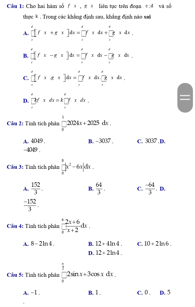 Cho hai hàm số f x , g x liên tục trên đoạn c;d và số
thực k . Trong các khẳng định sau, khẳng định nào sai
A. [fx+^dfx+gx]dx=[_e^(dxdx+[frac d)exdx.
B. prodlimits _c^(dfx-gx]dx=[∈tlimits _c^dxdx-prodlimits _c^dxdx.
C. prodlimits _c^dfx· gx]dx=prodlimits _c^dxdx.[frac d)cxdx.
D. beginarrayr d  |a/c fxdx=kbeginarrayr d []endarray xdx.
Cầu 2: Tính tích phân beginarrayr 1 □  0endarray 2024x+2025dx.
A. 4049 . B. -3037 . C. 3037 D.
-4049 .
Cầu 3: Tính tích phân frac beginarrayr 8 □ endarray |x^2-6x|dx.
A.  152/3 .  64/3 . C.  (-64)/3 .D.
B.
 (-152)/3 .
Câu 4: Tính tích phân frac ^62x+6(_0)^-x+2dx.
A. 8-2ln 4. B. 12+4ln 4. C. 10+2ln 6.
D. 12+2ln 4.
Câu 5: Tính tích phân beginbmatrix  π /2  frac □ endarray 2sin x+3cos xdx.
A. -1 . B. 1 . C. 0 . D. 5