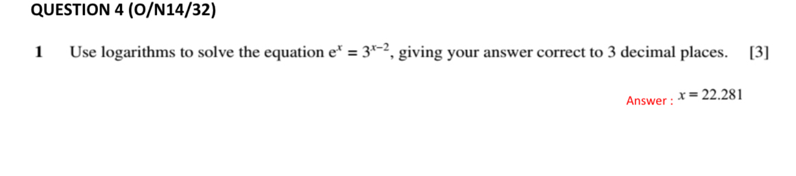 (O/N14/32) 
1 Use logarithms to solve the equation e^x=3^(x-2) , giving your answer correct to 3 decimal places. [3] 
Answer : x=22.281