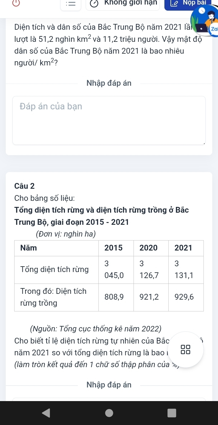 Không giới hạn Nộp bài 
Diện tích và dân số của Bắc Trung Bộ năm 2021 lầi Za 
lượt là 51, 2 nghìn km^2 và 11, 2 triệu người. Vậy mật độ 
dân số của Bắc Trung Bộ năm 2021 là bao nhiêu 
người/ km^2 ? 
Nhập đáp án 
Đáp án của bạn 
Câu 2 
Cho bảng số liệu: 
Tổng diện tích rừng và diện tích rừng trồng ở Bắc 
Trung Bộ, giai đoạn 2015 - 2021 
(Đơn vị: nghìn ha) 
(Nguồn: Tổng cục thống kê năm 2022) 
Cho biết tỉ lệ diện tích rừng tự nhiên của Bắc 
năm 2021 so với tổng diện tích rừng là bao I 88
(làm tròn kết quả đến 1 chữ số thập phân của %, 
Nhập đáp án