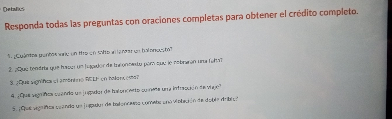 Detalles 
Responda todas las preguntas con oraciones completas para obtener el crédito completo. 
1. ¿Cuántos puntos vale un tiro en salto al lanzar en baloncesto? 
2. ¿Qué tendría que hacer un jugador de baloncesto para que le cobraran una falta? 
3. ¿Qué significa el acrónimo BEEF en baloncesto? 
4. ¿Qué significa cuando un jugador de baloncesto comete una infracción de viaje? 
5. ¿Qué significa cuando un jugador de baloncesto comete una violación de doble drible?