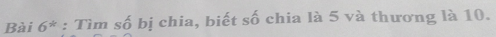 Bài 6^* : Tìm số bị chia, biết số chia là 5 và thương là 10.