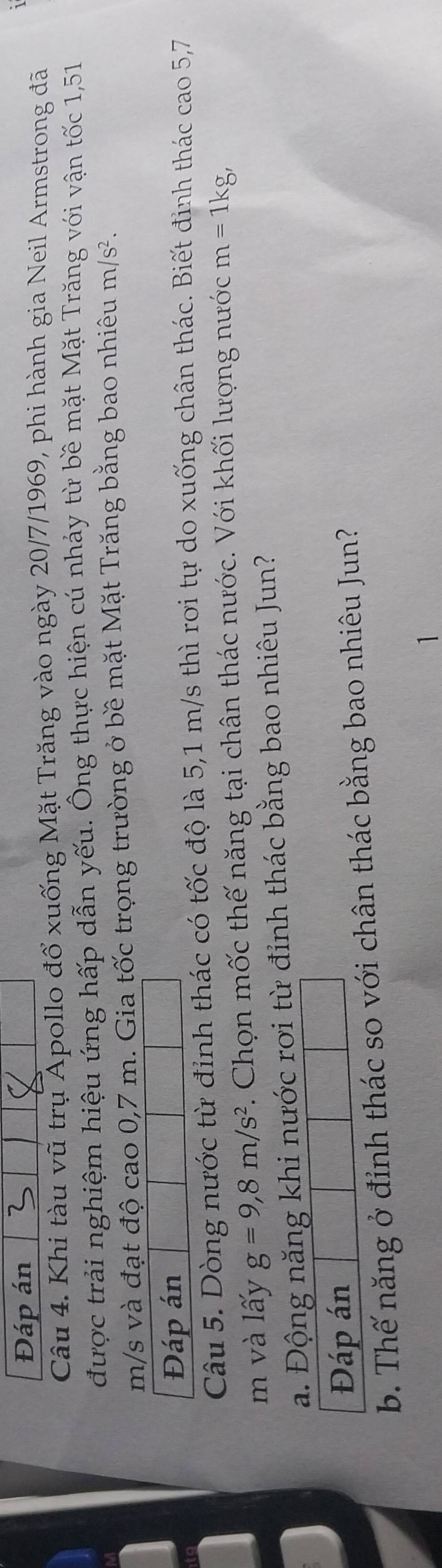 Đáp án 
Câu 4. Khi tàu vũ trụ Apollo đổ xuống Mặt Trăng vào ngày 20/7/1969, phi hành gia Neil Armstrong đã 
được trải nghiệm hiệu ứng hấp dẫn yếu. Ông thực hiện cú nhảy từ bề mặt Mặt Trăng với vận tốc 1,51
m/s và đạt độ cao 0,7 m. Gia tốc trọng trường ở bề mặt Mặt Trăng bằng bao nhiêu m/s^2. 
Đáp án 
Câu 5. Dòng nước từ đỉnh thác có tốc độ là 5,1 m/s thì rơi tự do xuống chân thác. Biết đinh thác cao 5,7
m và lấy g=9, 8m/s^2. Chọn mốc thế năng tại chân thác nước. Với khối lượng nước m=1kg, 
a. Động năng khi nước rơi từ đỉnh thác bằng bao nhiêu Jun? 
Đáp án 
b. Thế năng ở đỉnh thác so với chân thác bằng bao nhiêu Jun? 
1