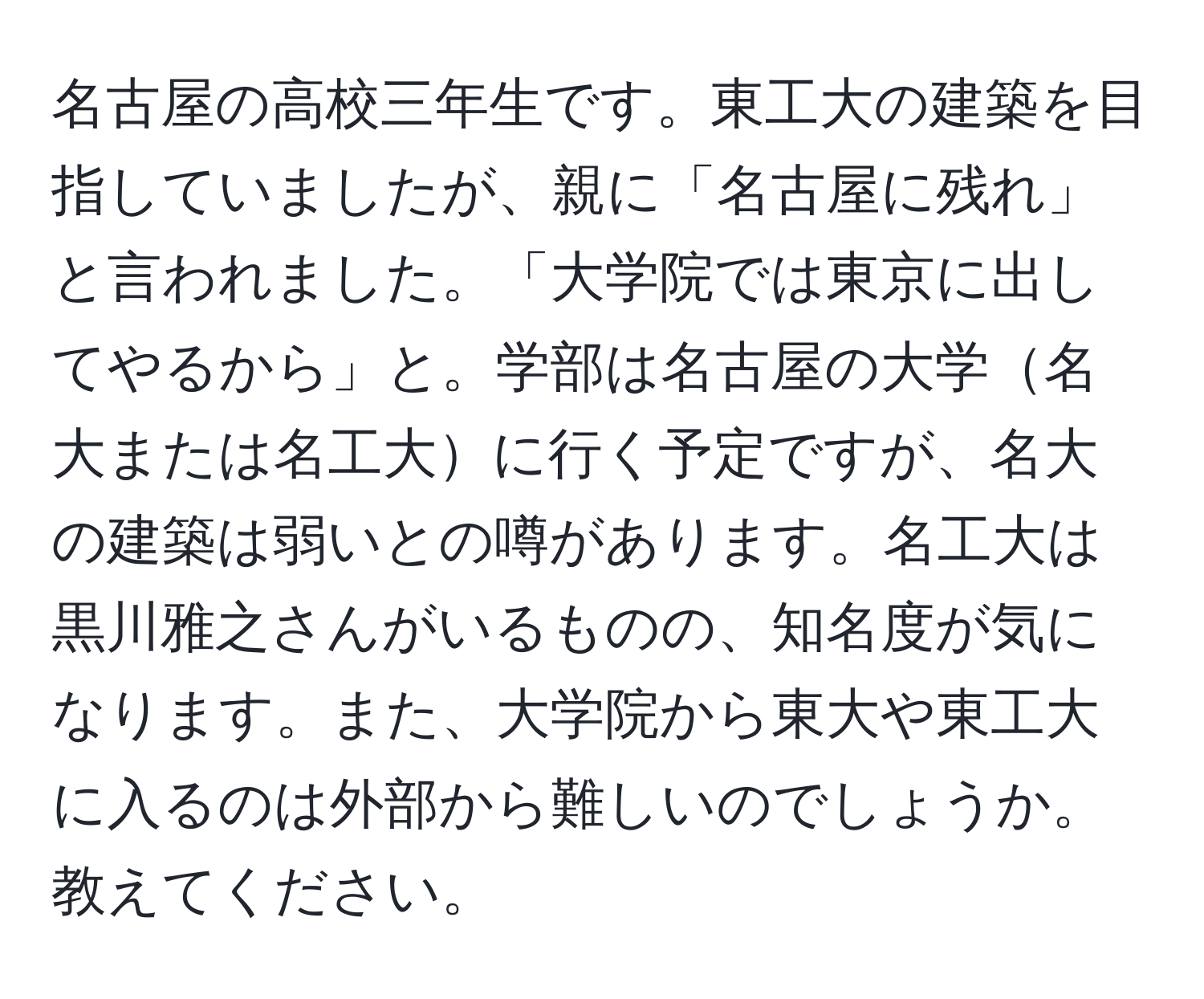 名古屋の高校三年生です。東工大の建築を目指していましたが、親に「名古屋に残れ」と言われました。「大学院では東京に出してやるから」と。学部は名古屋の大学名大または名工大に行く予定ですが、名大の建築は弱いとの噂があります。名工大は黒川雅之さんがいるものの、知名度が気になります。また、大学院から東大や東工大に入るのは外部から難しいのでしょうか。教えてください。