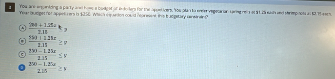 You are organizing a party and have a budget of 6 dollars for the appetizers. You plan to order vegetarian spring rolls at $1.25 each and shrimp rolls at $2.15 each.
Your budget for appetizers is $250. Which equation could represent this budgetary constraint?
a  (250+1.25x)/2.15 ≤ y
a  (250+1.25x)/2.15 ≥ y
a  (250-1.25x)/2.15 ≤ y
D  (250-1.25x)/2.15 ≥ y