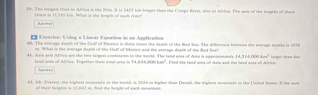 The longest river in Africa is the Nile. It is 2455 km longer than the Congo River, also in Africa. The sum of the lengths of these 
rivers is 11,195 km. What is the length of each river? 
Answer 
Exercise: Using a Linear Equation in an Application 
40. The average depth of the Gulf of Mexico is three times the depth of the Red Sea. The difference between the average depths is 1078
m. What is the average depth of the Gulf of Mexico and the average depth of the Red Sea? 
41. Asia and Africa are the two largest continents in the world. The land area of Asia is approximately 14, 514,000km^2 larger than the 
land area of Africa. Together their total area is 74, 644,000km^2. Find the land area of Asia and the land area of Africa. 
Answer 
42. Mt. Everest, the highest mountain in the world, is 2654 m higher than Denali, the highest mountain in the United States. If the sum 
of their heights is 15,042 m, find the height of each mountain.