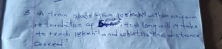 A train slowsfrom t0 skmbl wittin uniform
5ms
retardation of How long well it take 
to reach 18kmh^(-1) and cokottics the distance 
Covered?