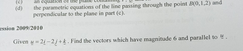 an equation of the plane conta 
(d) the parametric equations of the line passing through the point B(0,1,2) and 
perpendicular to the plane in part (c). 
ession 2009/2010 
Given _ u=2_ i-2j+_ k. Find the vectors which have magnitude 6 and parallel to .