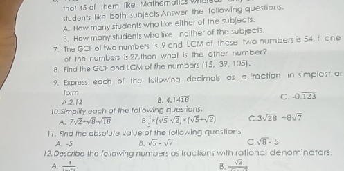 that 45 of them like. Mathematics where
students like both subjects Answer the following questions.
A. How many students who like either of the subjects.
B. How many students who like neither of the subjects.
7. The GCF of two numbers is 9 and LCM of these two numbers is 54.If one
of the numbers is 27,then what is the other number?
8. Find the GCF and LCM of the numbers (15,39,105). 
9. Express each of the following decimals as a fraction in simplest or
form
A. 2.12 B. 4.14overline 18
C. -0.overline 123
10.Simplify each of the following questions.
A. 7sqrt(2)+sqrt(8)-sqrt(18) 8. 1/3 * (sqrt(5)-sqrt(2))* (sqrt(5)+sqrt(2)) C. 3sqrt(28)/ 8sqrt(7)
11. Find the absolute value of the following questions
A. -5 B. sqrt(5)-sqrt(7) C. sqrt(8)-5
12. Describe the following numbers as fractions with rational denominators.
A. frac 1 B.  sqrt(2)/sqrt(2)-sqrt(2) 